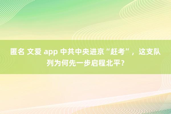 匿名 文爱 app 中共中央进京“赶考”，这支队列为何先一步启程北平？