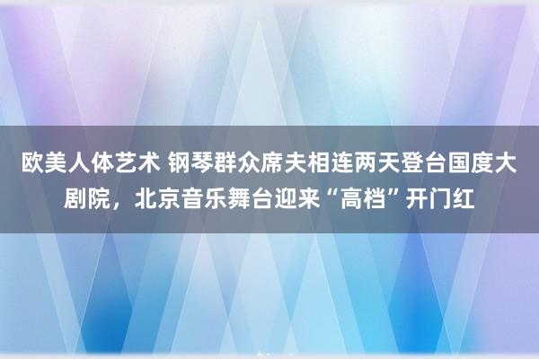 欧美人体艺术 钢琴群众席夫相连两天登台国度大剧院，北京音乐舞台迎来“高档”开门红