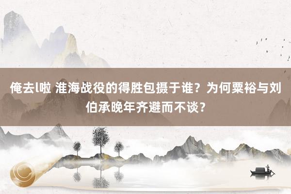 俺去l啦 淮海战役的得胜包摄于谁？为何粟裕与刘伯承晚年齐避而不谈？