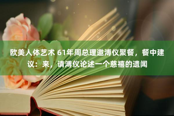 欧美人体艺术 61年周总理邀溥仪聚餐，餐中建议：来，请溥仪论述一个慈禧的遗闻