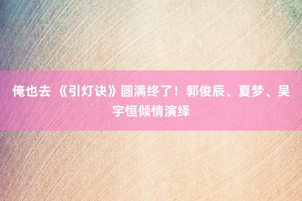 俺也去 《引灯诀》圆满终了！郭俊辰、夏梦、吴宇恒倾情演绎
