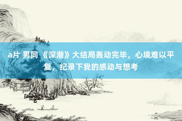a片 男同 《深潜》大结局轰动完毕，心境难以平复，纪录下我的感动与想考