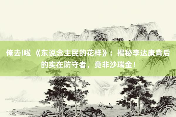 俺去l啦 《东说念主民的花样》：揭秘李达康背后的实在防守者，竟非沙瑞金！