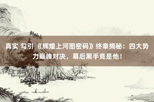 真实 勾引 《辉煌上河图密码》终章揭秘：四大势力巅峰对决，幕后黑手竟是他！
