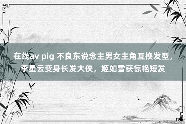 在线av pig 不良东说念主男女主角互换发型，李星云变身长发大侠，姬如雪获惊艳短发
