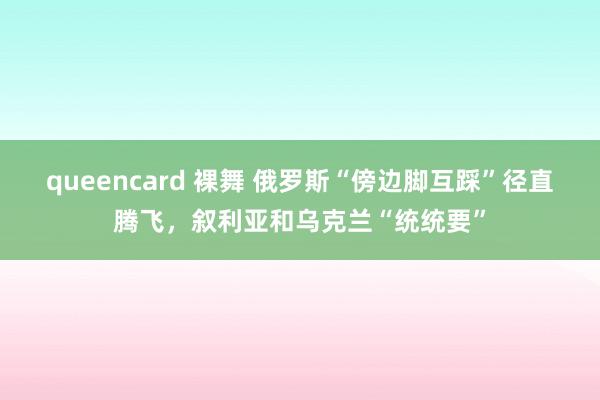 queencard 裸舞 俄罗斯“傍边脚互踩”径直腾飞，叙利亚和乌克兰“统统要”