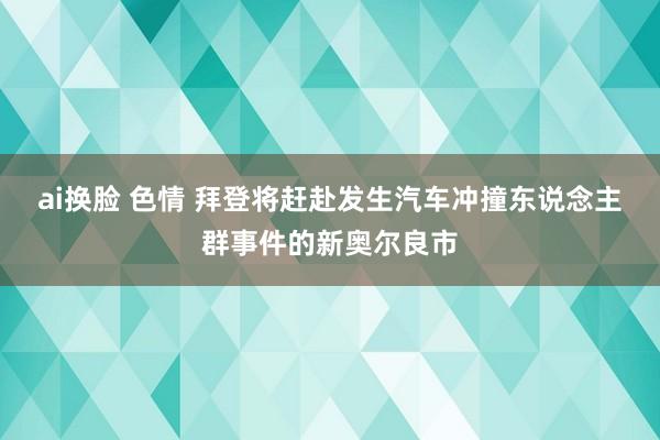 ai换脸 色情 拜登将赶赴发生汽车冲撞东说念主群事件的新奥尔良市
