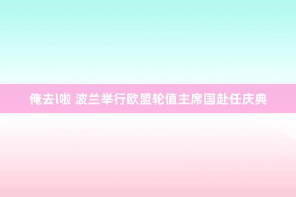 俺去l啦 波兰举行欧盟轮值主席国赴任庆典