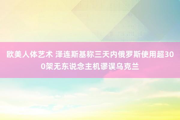 欧美人体艺术 泽连斯基称三天内俄罗斯使用超300架无东说念主机谬误乌克兰