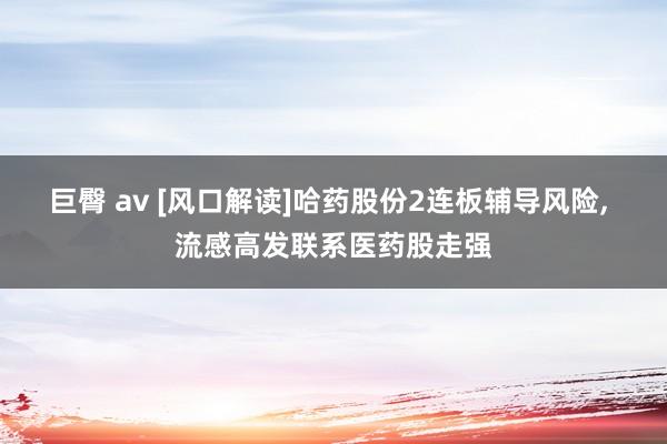巨臀 av [风口解读]哈药股份2连板辅导风险， 流感高发联系医药股走强