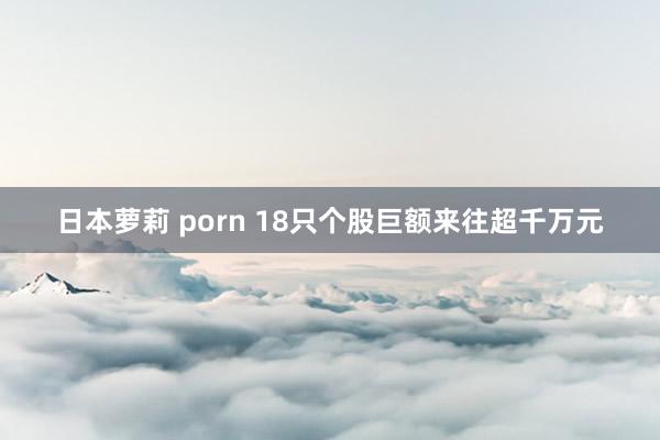 日本萝莉 porn 18只个股巨额来往超千万元