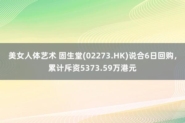 美女人体艺术 固生堂(02273.HK)说合6日回购，累计斥资5373.59万港元