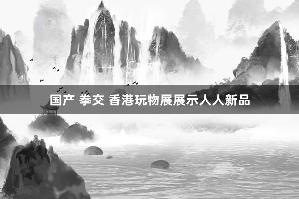 国产 拳交 香港玩物展展示人人新品