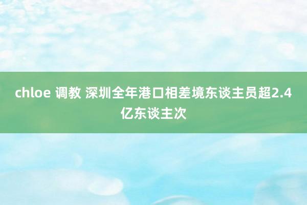 chloe 调教 深圳全年港口相差境东谈主员超2.4亿东谈主次