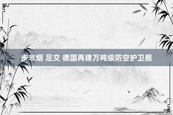 步非烟 足交 德国再建万吨级防空护卫舰