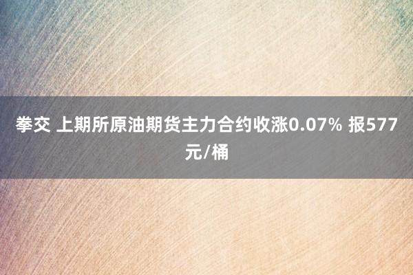 拳交 上期所原油期货主力合约收涨0.07% 报577元/桶