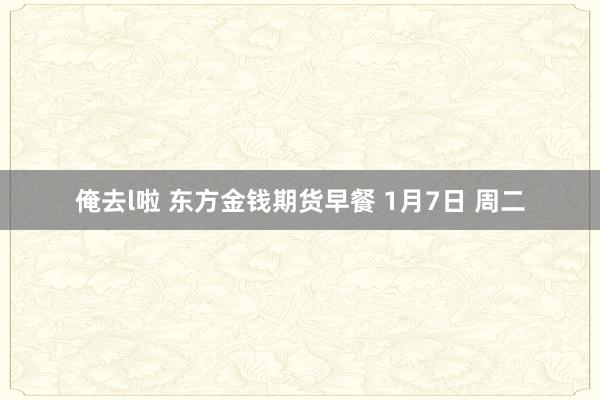 俺去l啦 东方金钱期货早餐 1月7日 周二