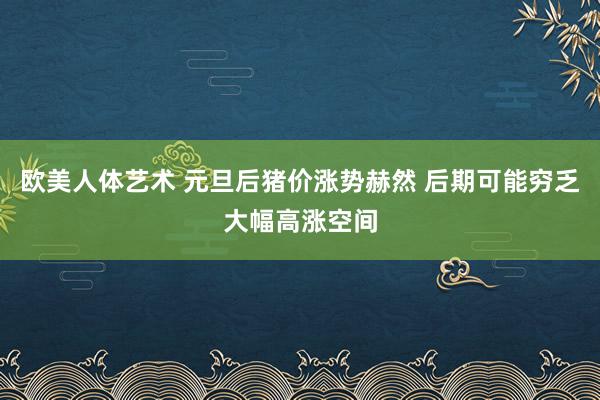 欧美人体艺术 元旦后猪价涨势赫然 后期可能穷乏大幅高涨空间