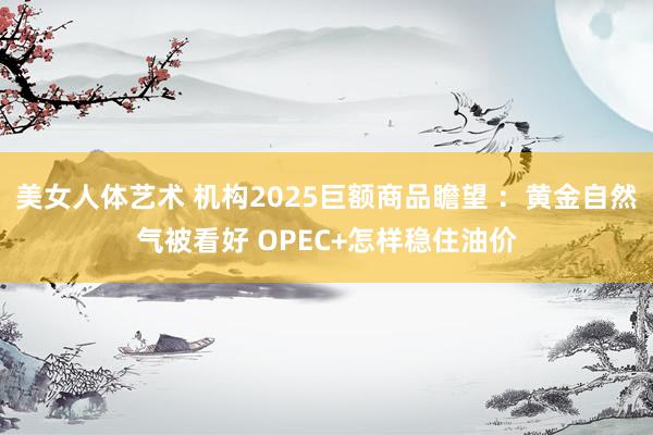 美女人体艺术 机构2025巨额商品瞻望 ：黄金自然气被看好 OPEC+怎样稳住油价