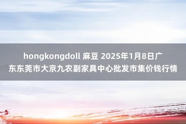 hongkongdoll 麻豆 2025年1月8日广东东莞市大京九农副家具中心批发市集价钱行情