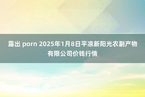 露出 porn 2025年1月8日平凉新阳光农副产物有限公司价钱行情