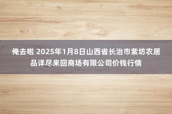 俺去啦 2025年1月8日山西省长治市紫坊农居品详尽来回商场有限公司价钱行情