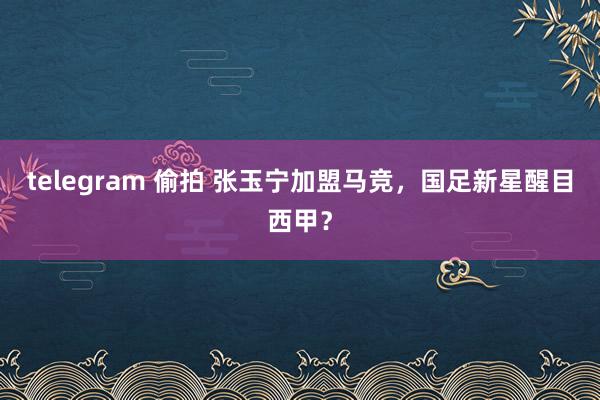 telegram 偷拍 张玉宁加盟马竞，国足新星醒目西甲？