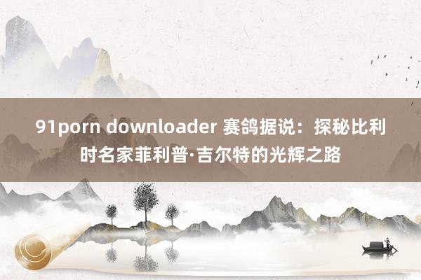 91porn downloader 赛鸽据说：探秘比利时名家菲利普·吉尔特的光辉之路