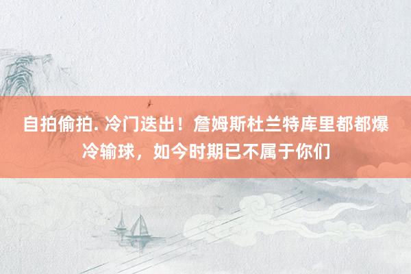 自拍偷拍. 冷门迭出！詹姆斯杜兰特库里都都爆冷输球，如今时期已不属于你们