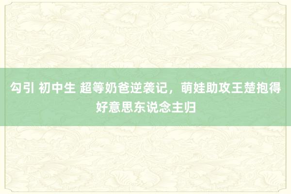 勾引 初中生 超等奶爸逆袭记，萌娃助攻王楚抱得好意思东说念主归