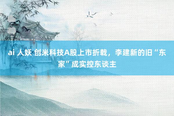 ai 人妖 创米科技A股上市折戟，李建新的旧“东家”成实控东谈主