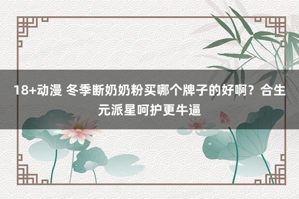 18+动漫 冬季断奶奶粉买哪个牌子的好啊？合生元派星呵护更牛逼