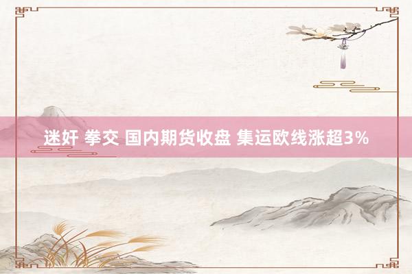 迷奸 拳交 国内期货收盘 集运欧线涨超3%