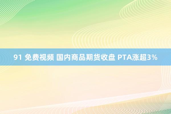 91 免费视频 国内商品期货收盘 PTA涨超3%