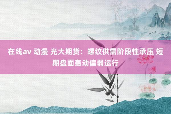 在线av 动漫 光大期货：螺纹供需阶段性承压 短期盘面轰动偏弱运行