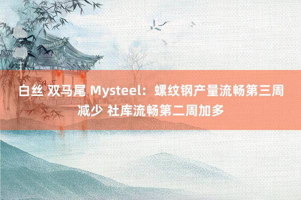 白丝 双马尾 Mysteel：螺纹钢产量流畅第三周减少 社库流畅第二周加多