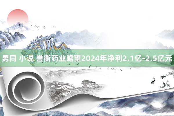 男同 小说 誉衡药业瞻望2024年净利2.1亿-2.5亿元