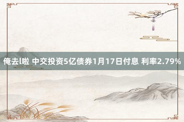 俺去l啦 中交投资5亿债券1月17日付息 利率2.79%