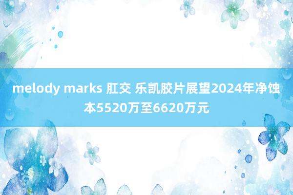 melody marks 肛交 乐凯胶片展望2024年净蚀本5520万至6620万元