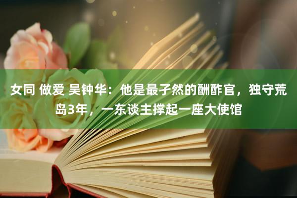 女同 做爱 吴钟华：他是最孑然的酬酢官，独守荒岛3年，一东谈主撑起一座大使馆