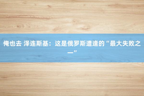 俺也去 泽连斯基：这是俄罗斯遭逢的“最大失败之一”