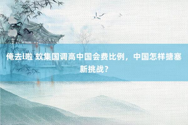 俺去l啦 蚁集国调高中国会费比例，中国怎样搪塞新挑战？