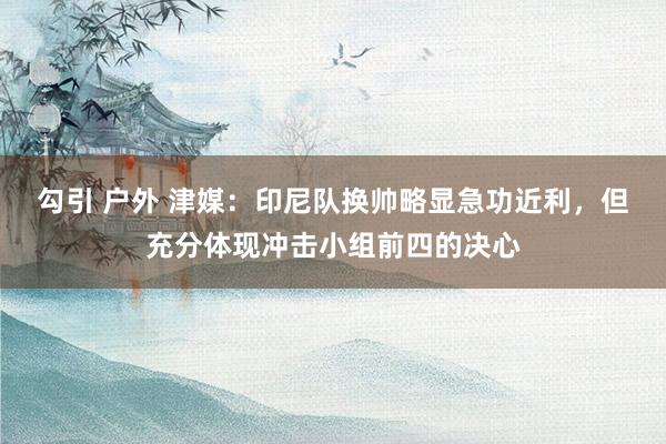 勾引 户外 津媒：印尼队换帅略显急功近利，但充分体现冲击小组前四的决心