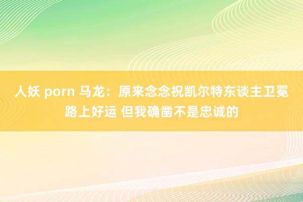 人妖 porn 马龙：原来念念祝凯尔特东谈主卫冕路上好运 但我确凿不是忠诚的