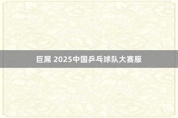 巨屌 2025中国乒乓球队大赛服