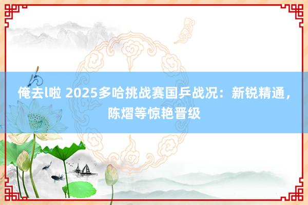 俺去l啦 2025多哈挑战赛国乒战况：新锐精通，陈熠等惊艳晋级