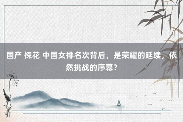 国产 探花 中国女排名次背后，是荣耀的延续，依然挑战的序幕？