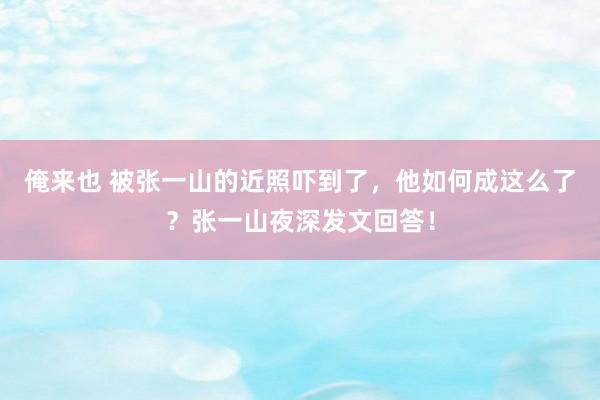 俺来也 被张一山的近照吓到了，他如何成这么了？张一山夜深发文回答！