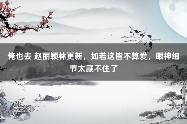 俺也去 赵丽颖林更新，如若这皆不算爱，眼神细节太藏不住了