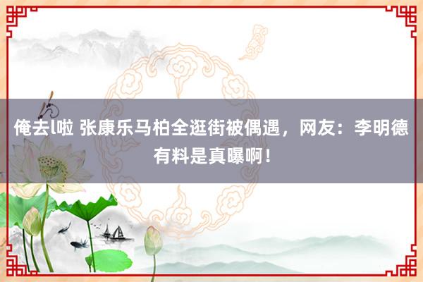 俺去l啦 张康乐马柏全逛街被偶遇，网友：李明德有料是真曝啊！